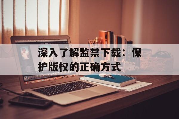 深入了解监禁下载：保护版权的正确方式