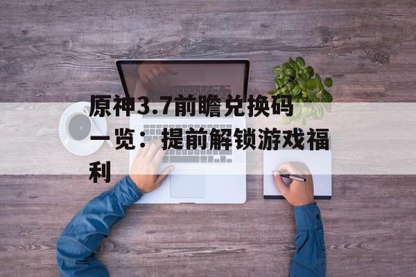 原神3.7前瞻兑换码一览：提前解锁游戏福利