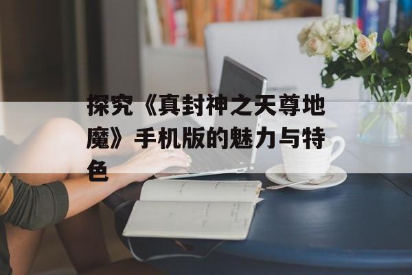 探究《真封神之天尊地魔》手机版的魅力与特色