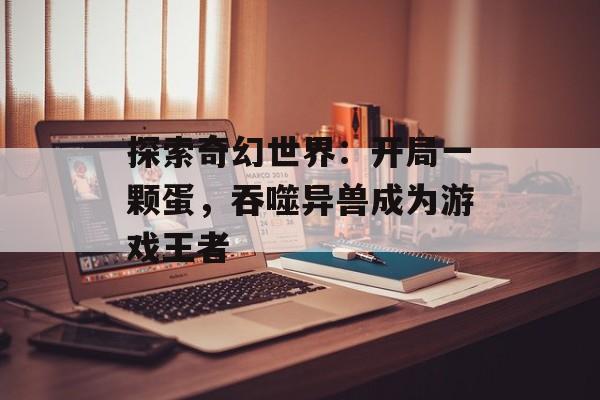 探索奇幻世界：开局一颗蛋，吞噬异兽成为游戏王者
