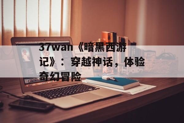 37wan《暗黑西游记》：穿越神话，体验奇幻冒险