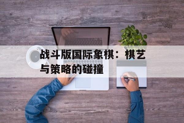 战斗版国际象棋：棋艺与策略的碰撞