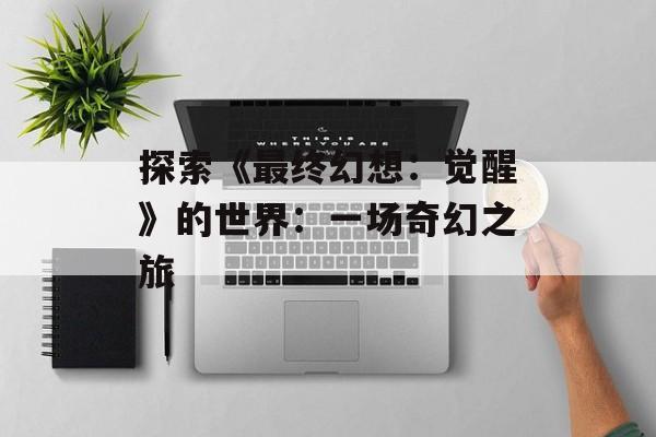 探索《最终幻想：觉醒》的世界：一场奇幻之旅