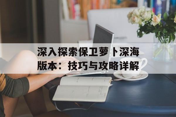 深入探索保卫萝卜深海版本：技巧与攻略详解