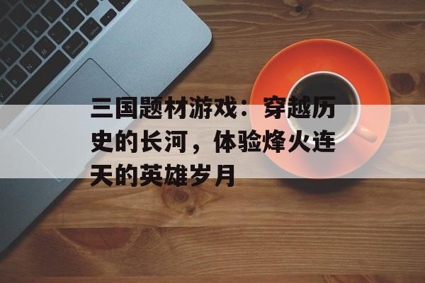 三国题材游戏：穿越历史的长河，体验烽火连天的英雄岁月