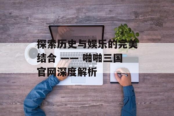 探索历史与娱乐的完美结合 —— 啪啪三国官网深度解析