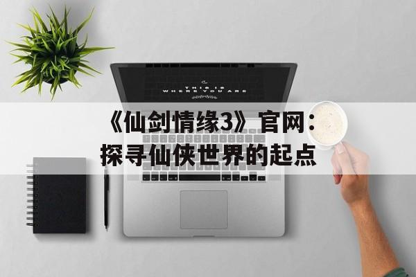 《仙剑情缘3》官网：探寻仙侠世界的起点