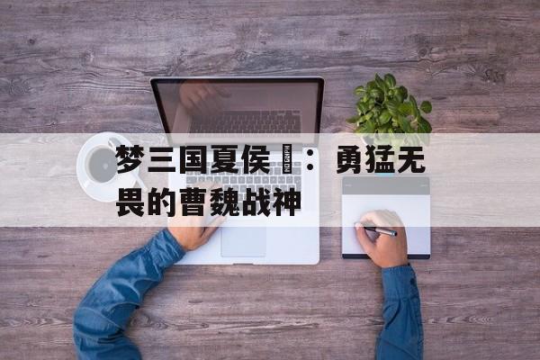 梦三国夏侯惇：勇猛无畏的曹魏战神
