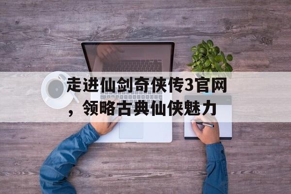 走进仙剑奇侠传3官网，领略古典仙侠魅力