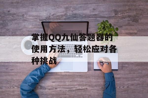 掌握QQ九仙答题器的使用方法，轻松应对各种挑战