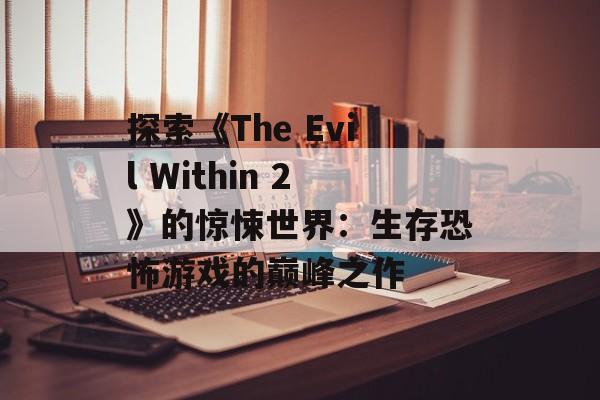 探索《The Evil Within 2》的惊悚世界：生存恐怖游戏的巅峰之作