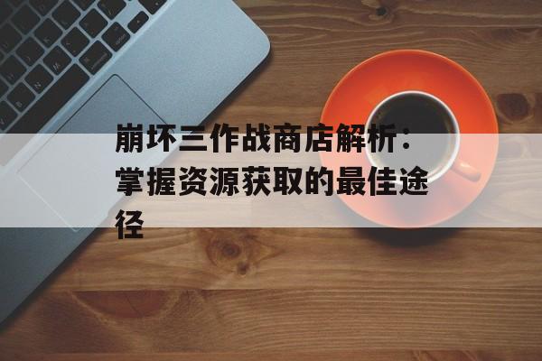 崩坏三作战商店解析：掌握资源获取的最佳途径