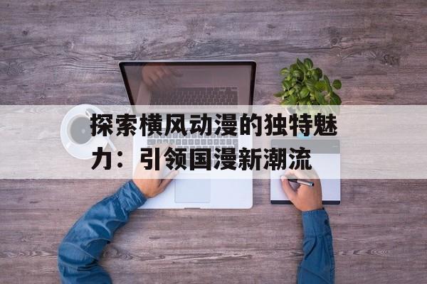 探索横风动漫的独特魅力：引领国漫新潮流