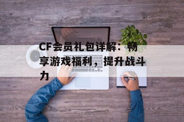 CF会员礼包详解：畅享游戏福利，提升战斗力