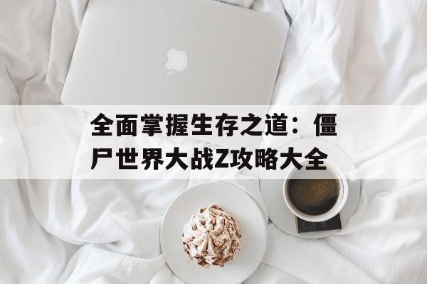 全面掌握生存之道：僵尸世界大战Z攻略大全