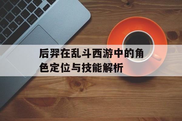 后羿在乱斗西游中的角色定位与技能解析