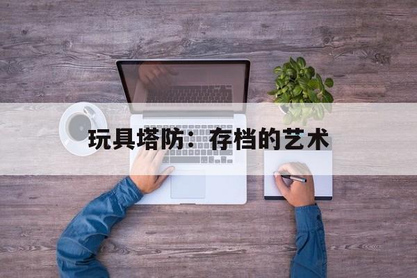 玩具塔防：存档的艺术