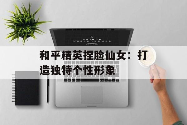 和平精英捏脸仙女：打造独特个性形象