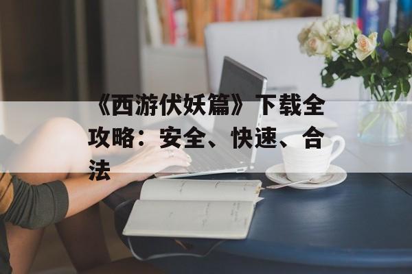 《西游伏妖篇》下载全攻略：安全、快速、合法