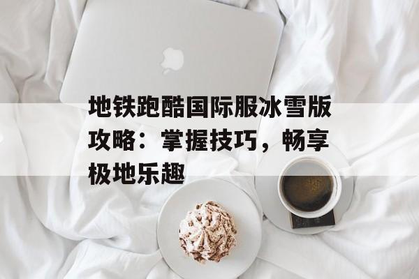 地铁跑酷国际服冰雪版攻略：掌握技巧，畅享极地乐趣