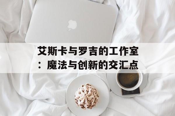 艾斯卡与罗吉的工作室：魔法与创新的交汇点