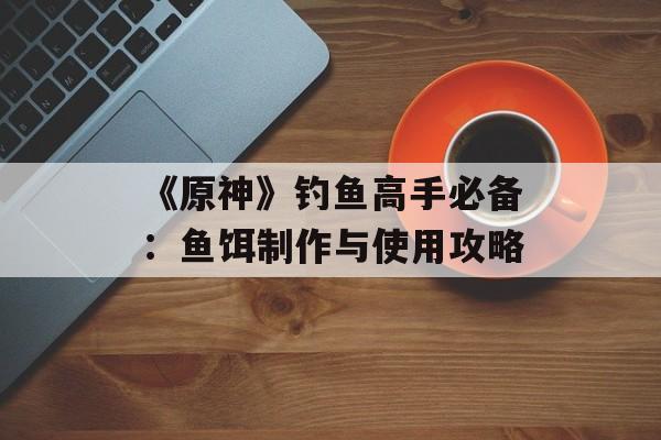 《原神》钓鱼高手必备：鱼饵制作与使用攻略