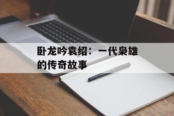 卧龙吟袁绍：一代枭雄的传奇故事
