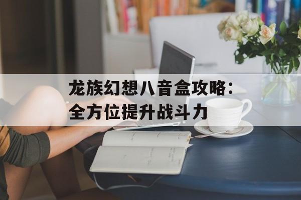 龙族幻想八音盒攻略：全方位提升战斗力