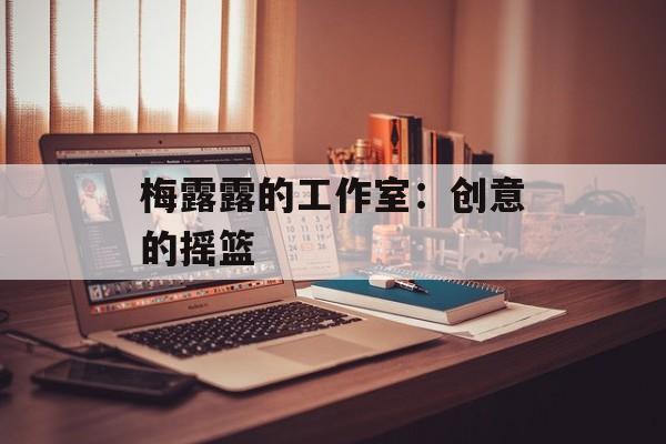 梅露露的工作室：创意的摇篮