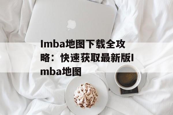 Imba地图下载全攻略：快速获取最新版Imba地图