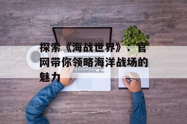 探索《海战世界》：官网带你领略海洋战场的魅力