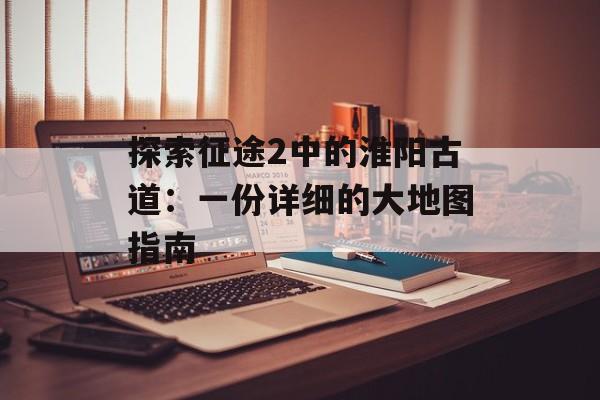 探索征途2中的淮阳古道：一份详细的大地图指南