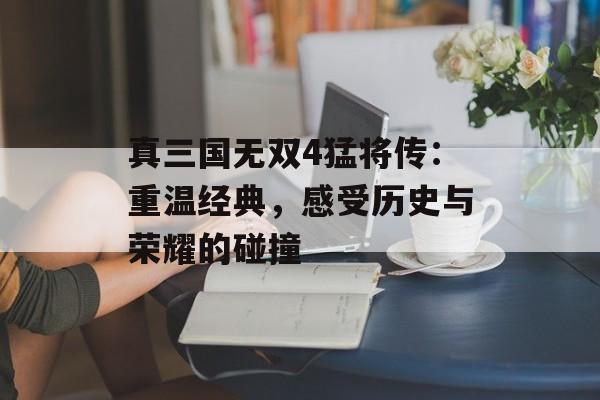 真三国无双4猛将传：重温经典，感受历史与荣耀的碰撞