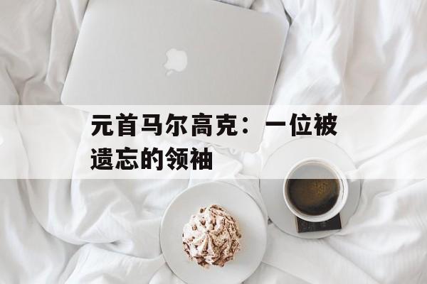 元首马尔高克：一位被遗忘的领袖