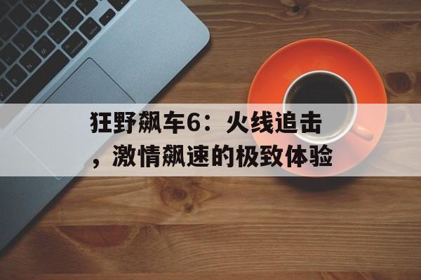狂野飙车6：火线追击，激情飙速的极致体验