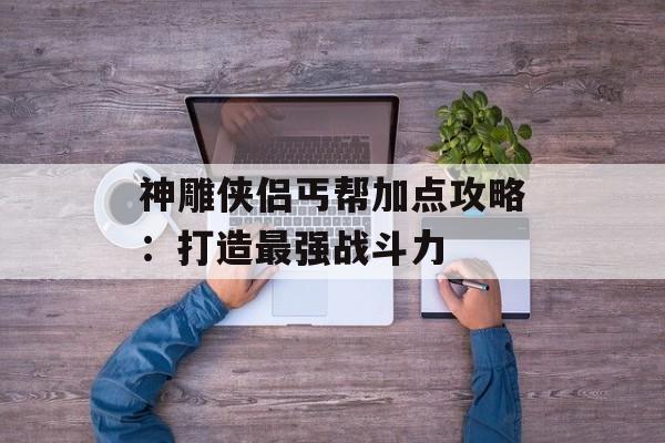 神雕侠侣丐帮加点攻略：打造最强战斗力