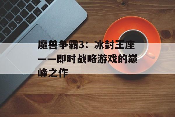 魔兽争霸3：冰封王座——即时战略游戏的巅峰之作