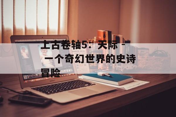 上古卷轴5：天际 - 一个奇幻世界的史诗冒险