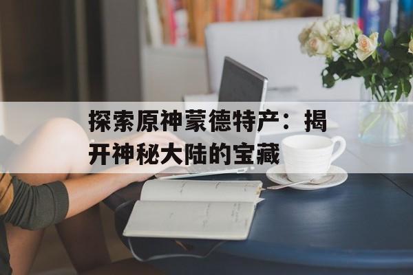 探索原神蒙德特产：揭开神秘大陆的宝藏