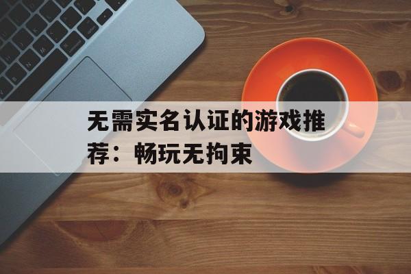 无需实名认证的游戏推荐：畅玩无拘束