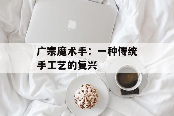 广宗魔术手：一种传统手工艺的复兴