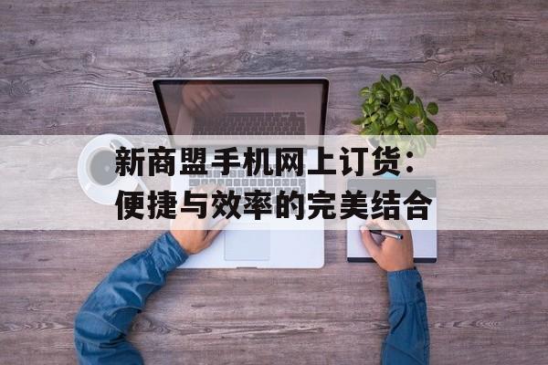 新商盟手机网上订货：便捷与效率的完美结合