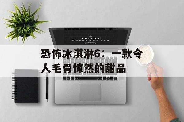恐怖冰淇淋6：一款令人毛骨悚然的甜品