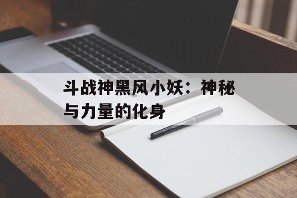 斗战神黑风小妖：神秘与力量的化身