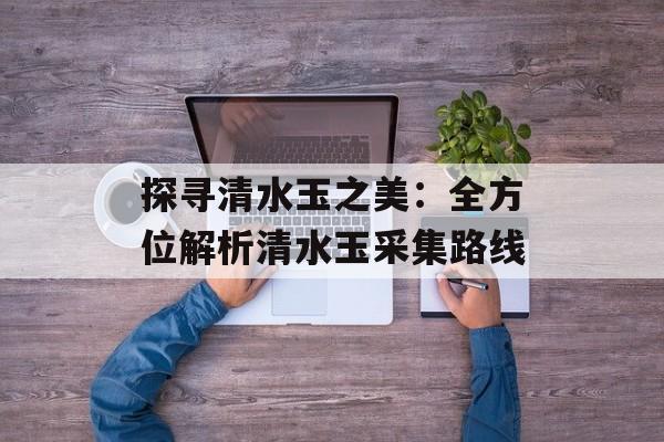 探寻清水玉之美：全方位解析清水玉采集路线