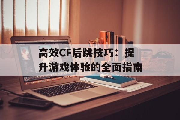 高效CF后跳技巧：提升游戏体验的全面指南