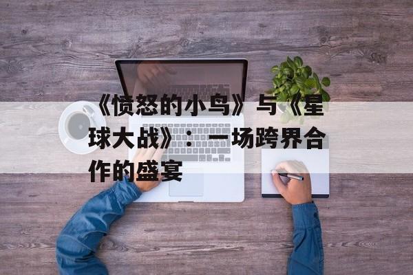 《愤怒的小鸟》与《星球大战》：一场跨界合作的盛宴