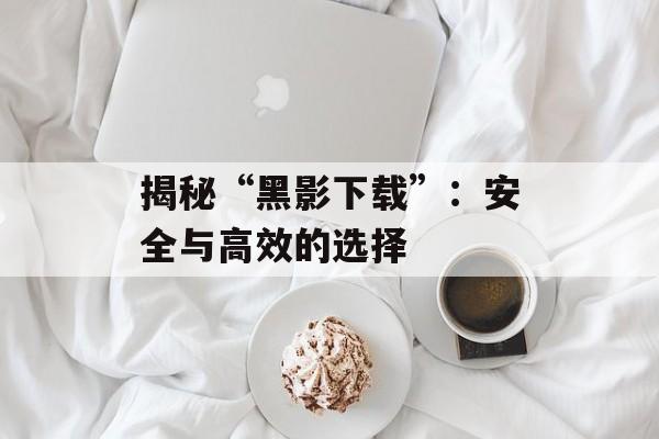 揭秘“黑影下载”：安全与高效的选择