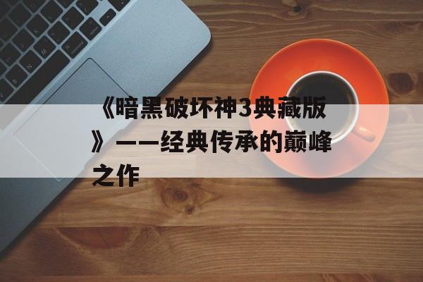 《暗黑破坏神3典藏版》——经典传承的巅峰之作