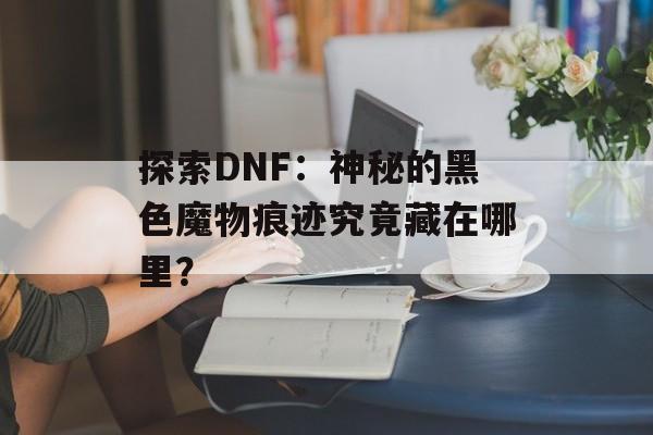 探索DNF：神秘的黑色魔物痕迹究竟藏在哪里？